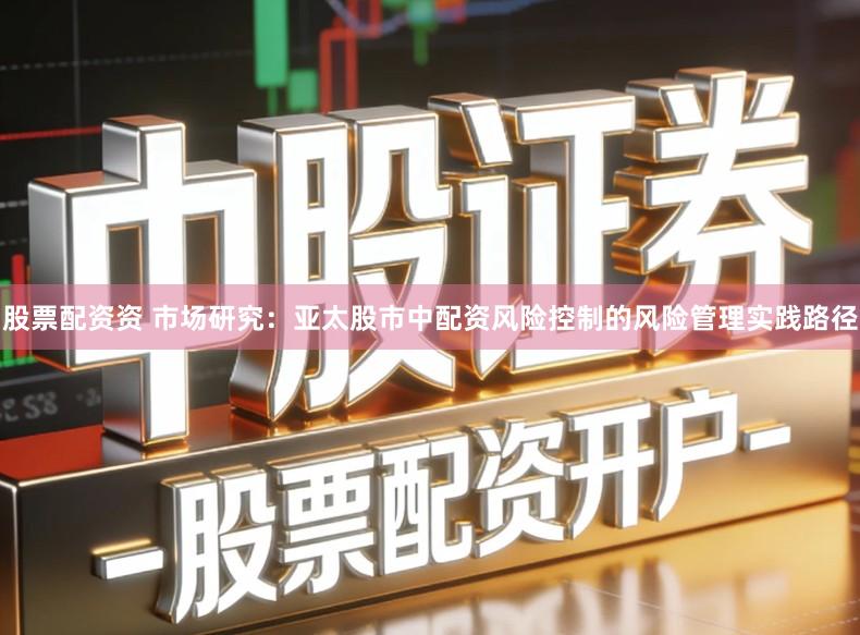 股票配资资 市场研究：亚太股市中配资风险控制的风险管理实践路径