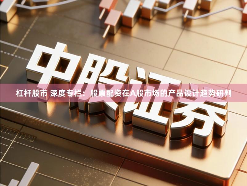 杠杆股市 深度专栏：股票配资在A股市场的产品设计趋势研判