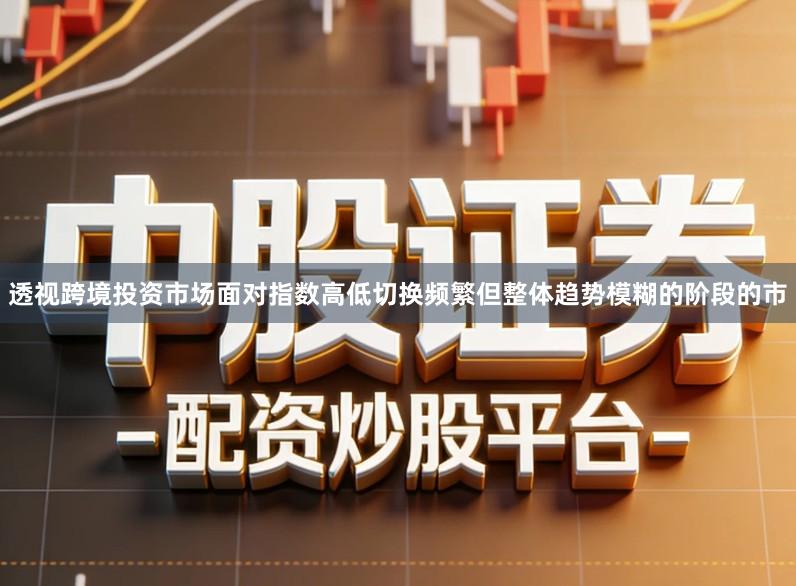 透视跨境投资市场面对指数高低切换频繁但整体趋势模糊的阶段的市
