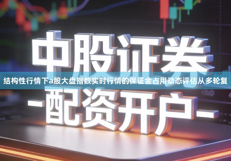 结构性行情下a股大盘指数实时行情的保证金占用动态评估从多轮复