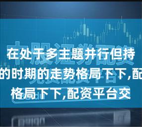在处于多主题并行但持续性不足的时期的走势格局下下,配资平台交