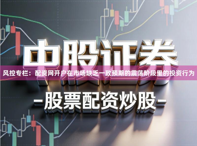 风控专栏：配资网开户在市场缺乏一致预期的震荡阶段里的投资行为